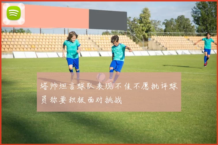 塔帅坦言球队表现不佳不愿批评球员称要积极面对挑战