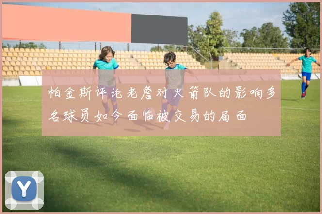 帕金斯评论老詹对火箭队的影响多名球员如今面临被交易的局面