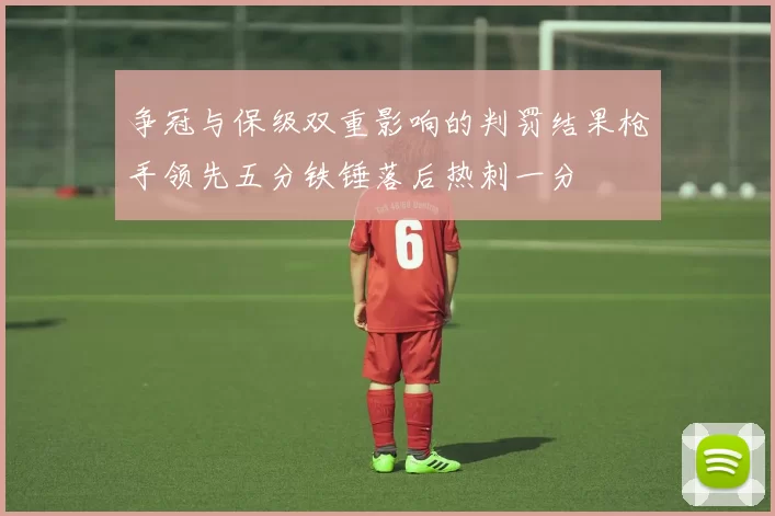 争冠与保级双重影响的判罚结果枪手领先五分铁锤落后热刺一分