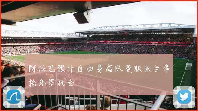 阿拉巴预计自由身离队曼联米兰争抢免签机会