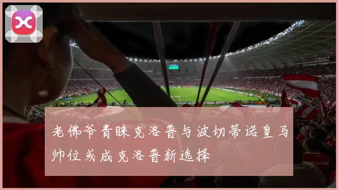 老佛爷青睐克洛普与波切蒂诺皇马帅位或成克洛普新选择