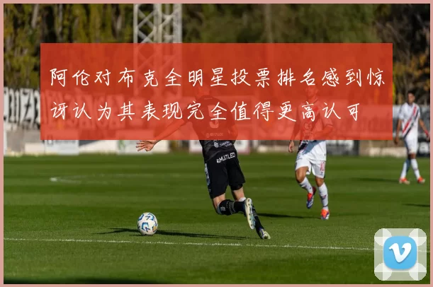 阿伦对布克全明星投票排名感到惊讶认为其表现完全值得更高认可