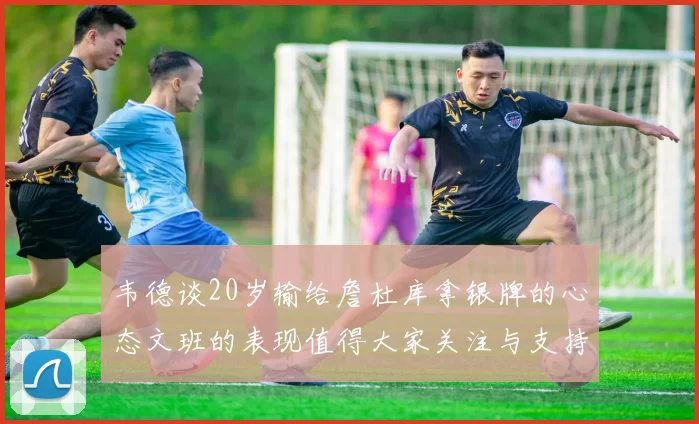 韦德谈20岁输给詹杜库拿银牌的心态文班的表现值得大家关注与支持