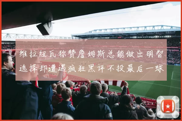 维拉纽瓦称赞詹姆斯总能做出明智选择却遭遇疯狂黑评不投最后一球