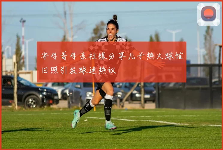 字母哥母亲社媒分享儿子热火球馆旧照引发球迷热议