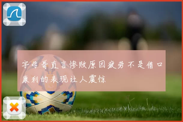 字母哥直言惨败原因疲劳不是借口康利的表现让人震惊