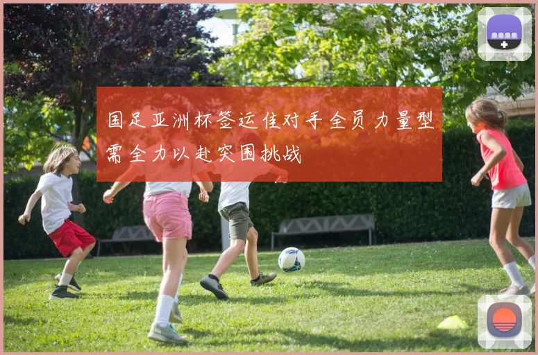 国足亚洲杯签运佳对手全员力量型需全力以赴突围挑战
