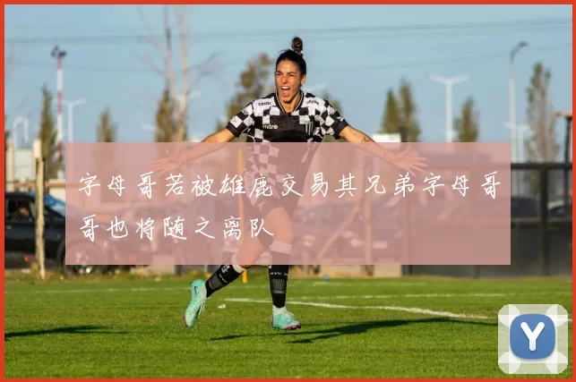 字母哥若被雄鹿交易其兄弟字母哥哥也将随之离队