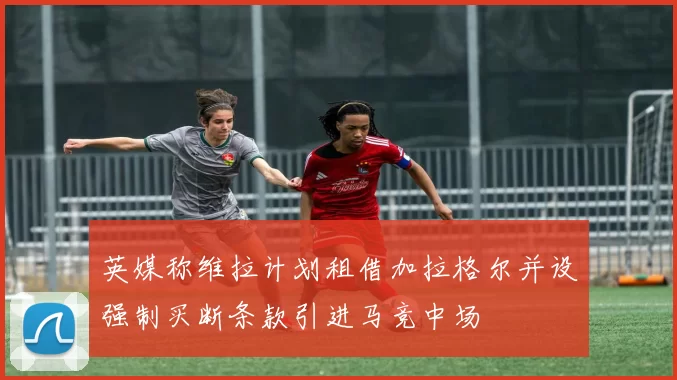 英媒称维拉计划租借加拉格尔并设强制买断条款引进马竞中场