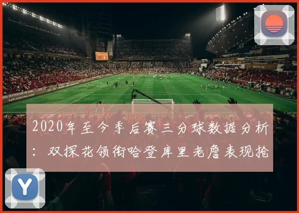 2020年至今季后赛三分球数据分析：双探花领衔哈登库里老詹表现抢眼