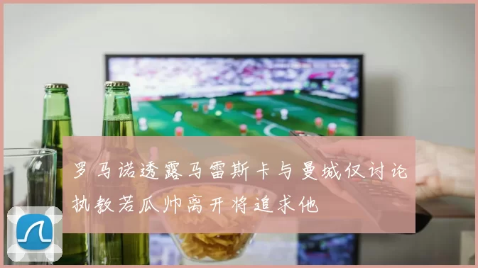 罗马诺透露马雷斯卡与曼城仅讨论执教若瓜帅离开将追求他