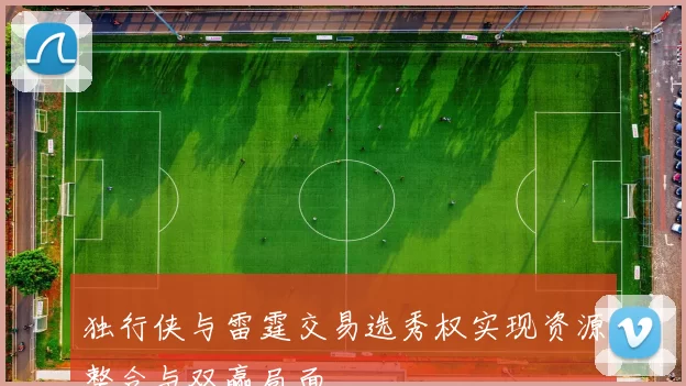 独行侠与雷霆交易选秀权实现资源整合与双赢局面
