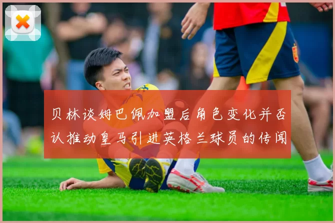 贝林谈姆巴佩加盟后角色变化并否认推动皇马引进英格兰球员的传闻