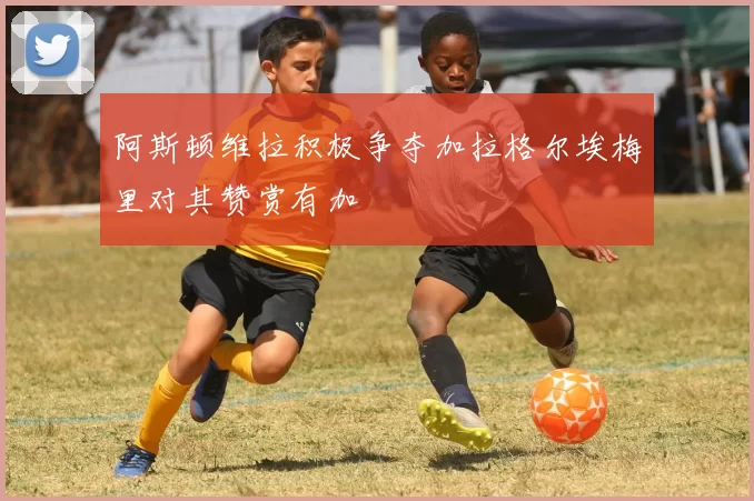 阿斯顿维拉积极争夺加拉格尔埃梅里对其赞赏有加
