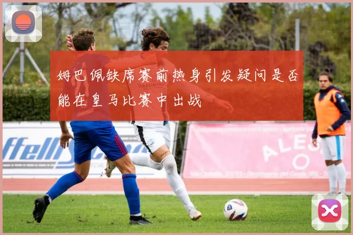 姆巴佩缺席赛前热身引发疑问是否能在皇马比赛中出战