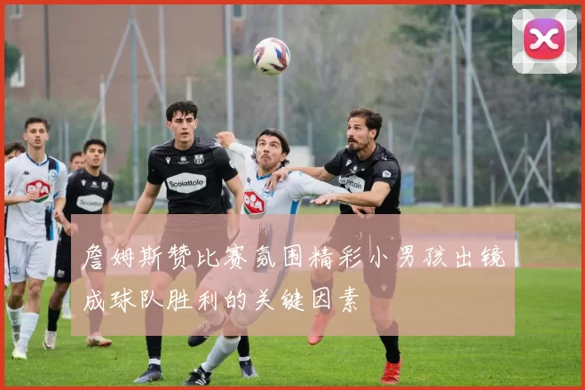 詹姆斯赞比赛氛围精彩小男孩出镜成球队胜利的关键因素